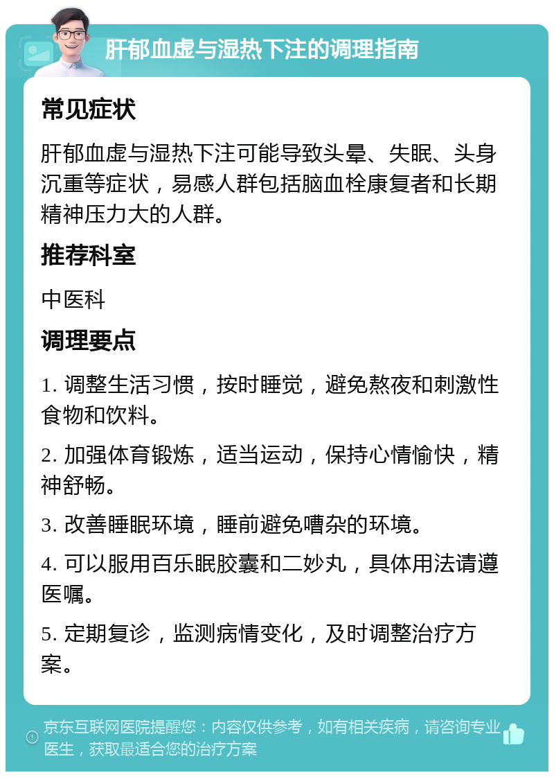 肝郁血虚与湿热下注的调理指南 常见症状 肝郁血虚与湿热下注可能导致头晕、失眠、头身沉重等症状，易感人群包括脑血栓康复者和长期精神压力大的人群。 推荐科室 中医科 调理要点 1. 调整生活习惯，按时睡觉，避免熬夜和刺激性食物和饮料。 2. 加强体育锻炼，适当运动，保持心情愉快，精神舒畅。 3. 改善睡眠环境，睡前避免嘈杂的环境。 4. 可以服用百乐眠胶囊和二妙丸，具体用法请遵医嘱。 5. 定期复诊，监测病情变化，及时调整治疗方案。