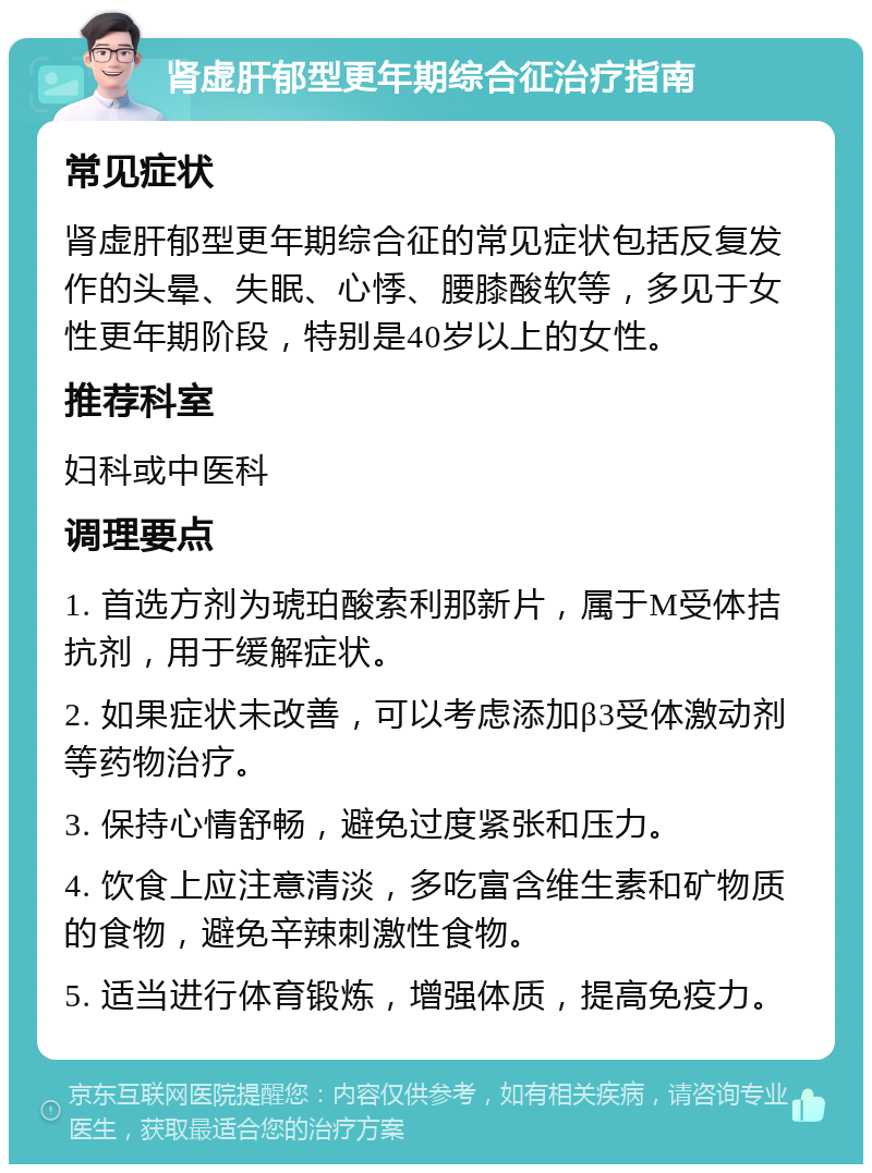 肾虚肝郁型更年期综合征治疗指南 常见症状 肾虚肝郁型更年期综合征的常见症状包括反复发作的头晕、失眠、心悸、腰膝酸软等，多见于女性更年期阶段，特别是40岁以上的女性。 推荐科室 妇科或中医科 调理要点 1. 首选方剂为琥珀酸索利那新片，属于M受体拮抗剂，用于缓解症状。 2. 如果症状未改善，可以考虑添加β3受体激动剂等药物治疗。 3. 保持心情舒畅，避免过度紧张和压力。 4. 饮食上应注意清淡，多吃富含维生素和矿物质的食物，避免辛辣刺激性食物。 5. 适当进行体育锻炼，增强体质，提高免疫力。