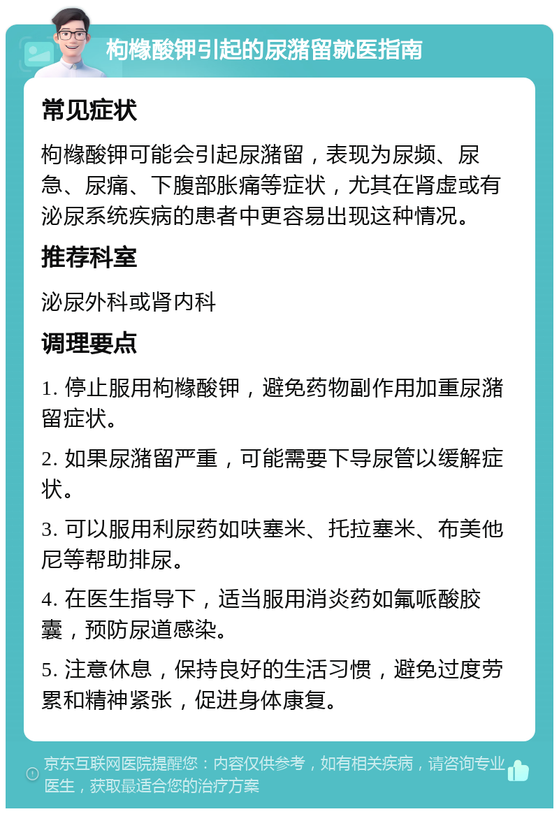 枸橼酸钾引起的尿潴留就医指南 常见症状 枸橼酸钾可能会引起尿潴留，表现为尿频、尿急、尿痛、下腹部胀痛等症状，尤其在肾虚或有泌尿系统疾病的患者中更容易出现这种情况。 推荐科室 泌尿外科或肾内科 调理要点 1. 停止服用枸橼酸钾，避免药物副作用加重尿潴留症状。 2. 如果尿潴留严重，可能需要下导尿管以缓解症状。 3. 可以服用利尿药如呋塞米、托拉塞米、布美他尼等帮助排尿。 4. 在医生指导下，适当服用消炎药如氟哌酸胶囊，预防尿道感染。 5. 注意休息，保持良好的生活习惯，避免过度劳累和精神紧张，促进身体康复。