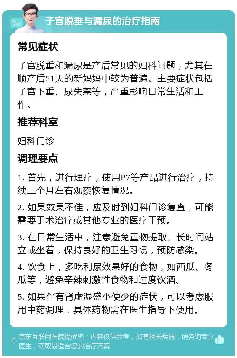 子宫脱垂与漏尿的治疗指南 常见症状 子宫脱垂和漏尿是产后常见的妇科问题，尤其在顺产后51天的新妈妈中较为普遍。主要症状包括子宫下垂、尿失禁等，严重影响日常生活和工作。 推荐科室 妇科门诊 调理要点 1. 首先，进行理疗，使用P7等产品进行治疗，持续三个月左右观察恢复情况。 2. 如果效果不佳，应及时到妇科门诊复查，可能需要手术治疗或其他专业的医疗干预。 3. 在日常生活中，注意避免重物提取、长时间站立或坐着，保持良好的卫生习惯，预防感染。 4. 饮食上，多吃利尿效果好的食物，如西瓜、冬瓜等，避免辛辣刺激性食物和过度饮酒。 5. 如果伴有肾虚湿盛小便少的症状，可以考虑服用中药调理，具体药物需在医生指导下使用。