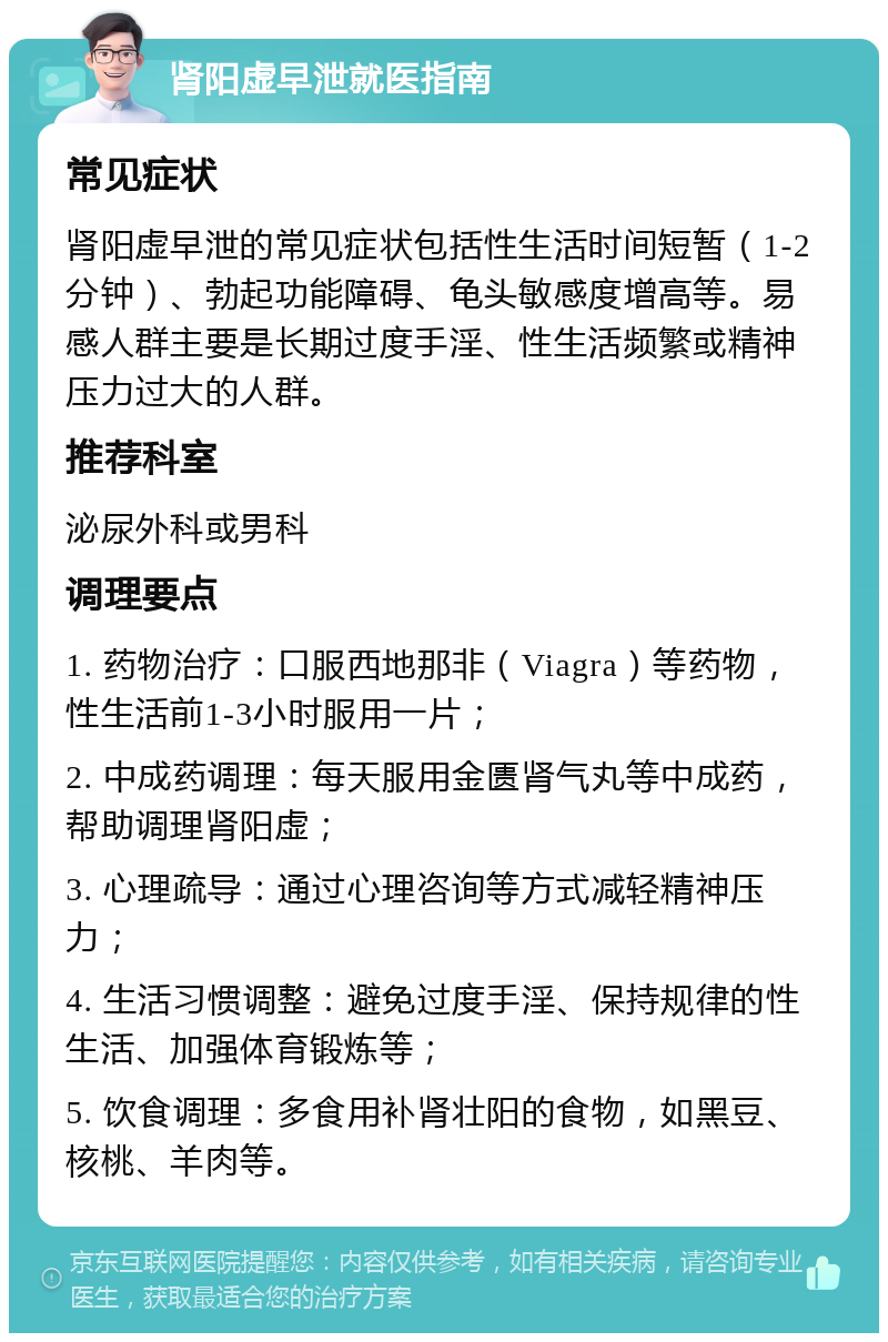 肾阳虚早泄就医指南 常见症状 肾阳虚早泄的常见症状包括性生活时间短暂（1-2分钟）、勃起功能障碍、龟头敏感度增高等。易感人群主要是长期过度手淫、性生活频繁或精神压力过大的人群。 推荐科室 泌尿外科或男科 调理要点 1. 药物治疗：口服西地那非（Viagra）等药物，性生活前1-3小时服用一片； 2. 中成药调理：每天服用金匮肾气丸等中成药，帮助调理肾阳虚； 3. 心理疏导：通过心理咨询等方式减轻精神压力； 4. 生活习惯调整：避免过度手淫、保持规律的性生活、加强体育锻炼等； 5. 饮食调理：多食用补肾壮阳的食物，如黑豆、核桃、羊肉等。