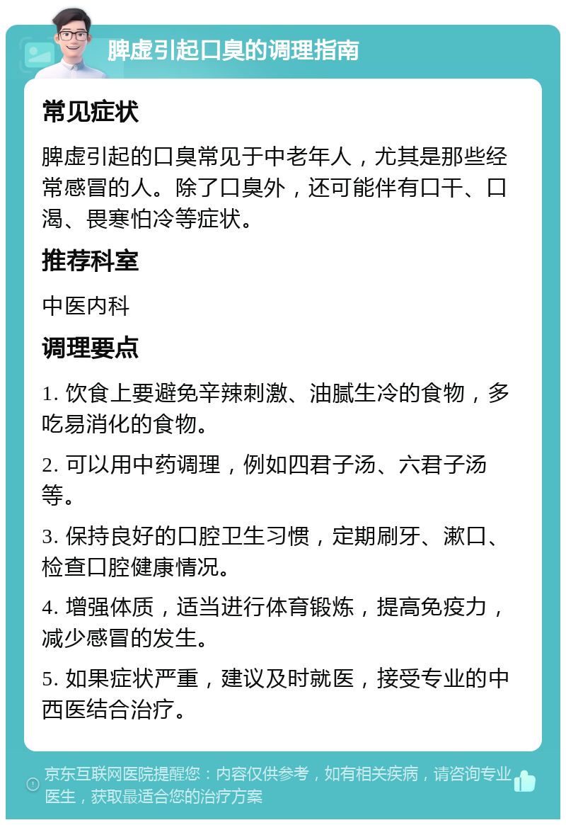 脾虚引起口臭的调理指南 常见症状 脾虚引起的口臭常见于中老年人，尤其是那些经常感冒的人。除了口臭外，还可能伴有口干、口渴、畏寒怕冷等症状。 推荐科室 中医内科 调理要点 1. 饮食上要避免辛辣刺激、油腻生冷的食物，多吃易消化的食物。 2. 可以用中药调理，例如四君子汤、六君子汤等。 3. 保持良好的口腔卫生习惯，定期刷牙、漱口、检查口腔健康情况。 4. 增强体质，适当进行体育锻炼，提高免疫力，减少感冒的发生。 5. 如果症状严重，建议及时就医，接受专业的中西医结合治疗。