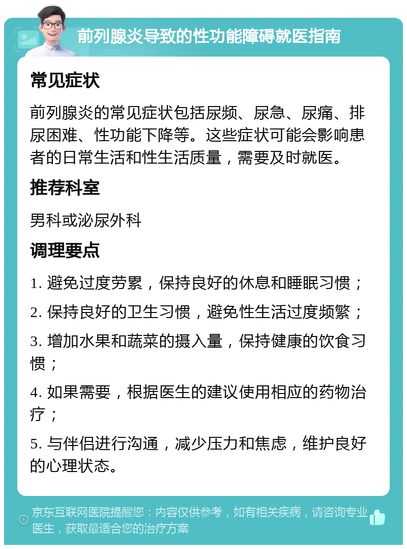 前列腺炎导致的性功能障碍就医指南 常见症状 前列腺炎的常见症状包括尿频、尿急、尿痛、排尿困难、性功能下降等。这些症状可能会影响患者的日常生活和性生活质量，需要及时就医。 推荐科室 男科或泌尿外科 调理要点 1. 避免过度劳累，保持良好的休息和睡眠习惯； 2. 保持良好的卫生习惯，避免性生活过度频繁； 3. 增加水果和蔬菜的摄入量，保持健康的饮食习惯； 4. 如果需要，根据医生的建议使用相应的药物治疗； 5. 与伴侣进行沟通，减少压力和焦虑，维护良好的心理状态。