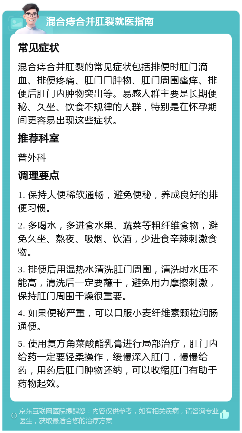 混合痔合并肛裂就医指南 常见症状 混合痔合并肛裂的常见症状包括排便时肛门滴血、排便疼痛、肛门口肿物、肛门周围瘙痒、排便后肛门内肿物突出等。易感人群主要是长期便秘、久坐、饮食不规律的人群，特别是在怀孕期间更容易出现这些症状。 推荐科室 普外科 调理要点 1. 保持大便稀软通畅，避免便秘，养成良好的排便习惯。 2. 多喝水，多进食水果、蔬菜等粗纤维食物，避免久坐、熬夜、吸烟、饮酒，少进食辛辣刺激食物。 3. 排便后用温热水清洗肛门周围，清洗时水压不能高，清洗后一定要蘸干，避免用力摩擦刺激，保持肛门周围干燥很重要。 4. 如果便秘严重，可以口服小麦纤维素颗粒润肠通便。 5. 使用复方角菜酸酯乳膏进行局部治疗，肛门内给药一定要轻柔操作，缓慢深入肛门，慢慢给药，用药后肛门肿物还纳，可以收缩肛门有助于药物起效。