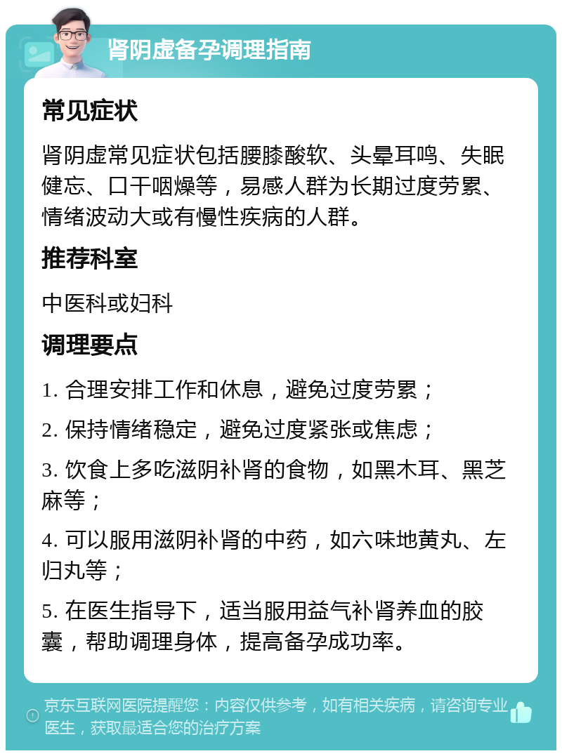 肾阴虚备孕调理指南 常见症状 肾阴虚常见症状包括腰膝酸软、头晕耳鸣、失眠健忘、口干咽燥等，易感人群为长期过度劳累、情绪波动大或有慢性疾病的人群。 推荐科室 中医科或妇科 调理要点 1. 合理安排工作和休息，避免过度劳累； 2. 保持情绪稳定，避免过度紧张或焦虑； 3. 饮食上多吃滋阴补肾的食物，如黑木耳、黑芝麻等； 4. 可以服用滋阴补肾的中药，如六味地黄丸、左归丸等； 5. 在医生指导下，适当服用益气补肾养血的胶囊，帮助调理身体，提高备孕成功率。