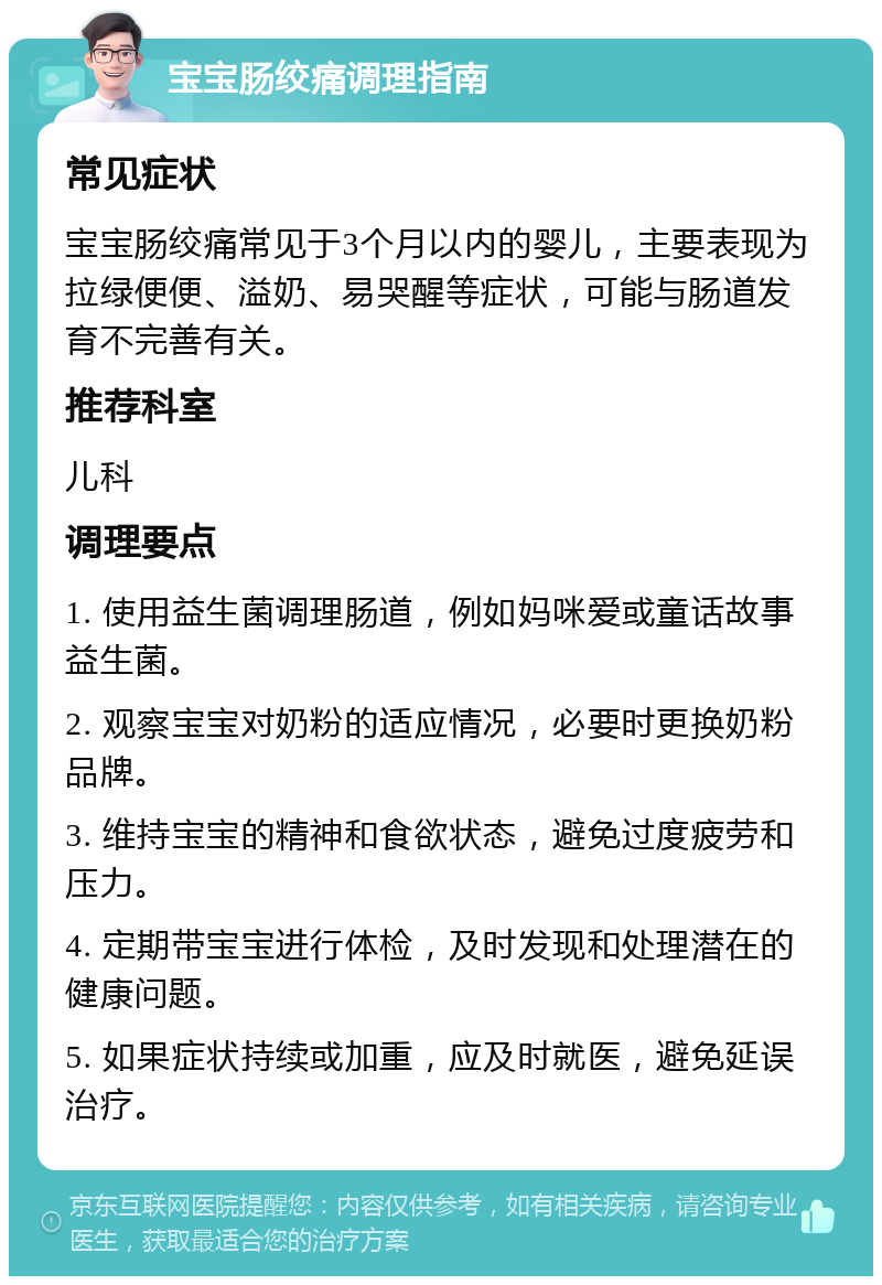 宝宝肠绞痛调理指南 常见症状 宝宝肠绞痛常见于3个月以内的婴儿，主要表现为拉绿便便、溢奶、易哭醒等症状，可能与肠道发育不完善有关。 推荐科室 儿科 调理要点 1. 使用益生菌调理肠道，例如妈咪爱或童话故事益生菌。 2. 观察宝宝对奶粉的适应情况，必要时更换奶粉品牌。 3. 维持宝宝的精神和食欲状态，避免过度疲劳和压力。 4. 定期带宝宝进行体检，及时发现和处理潜在的健康问题。 5. 如果症状持续或加重，应及时就医，避免延误治疗。