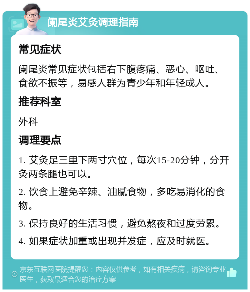 阑尾炎艾灸调理指南 常见症状 阑尾炎常见症状包括右下腹疼痛、恶心、呕吐、食欲不振等，易感人群为青少年和年轻成人。 推荐科室 外科 调理要点 1. 艾灸足三里下两寸穴位，每次15-20分钟，分开灸两条腿也可以。 2. 饮食上避免辛辣、油腻食物，多吃易消化的食物。 3. 保持良好的生活习惯，避免熬夜和过度劳累。 4. 如果症状加重或出现并发症，应及时就医。