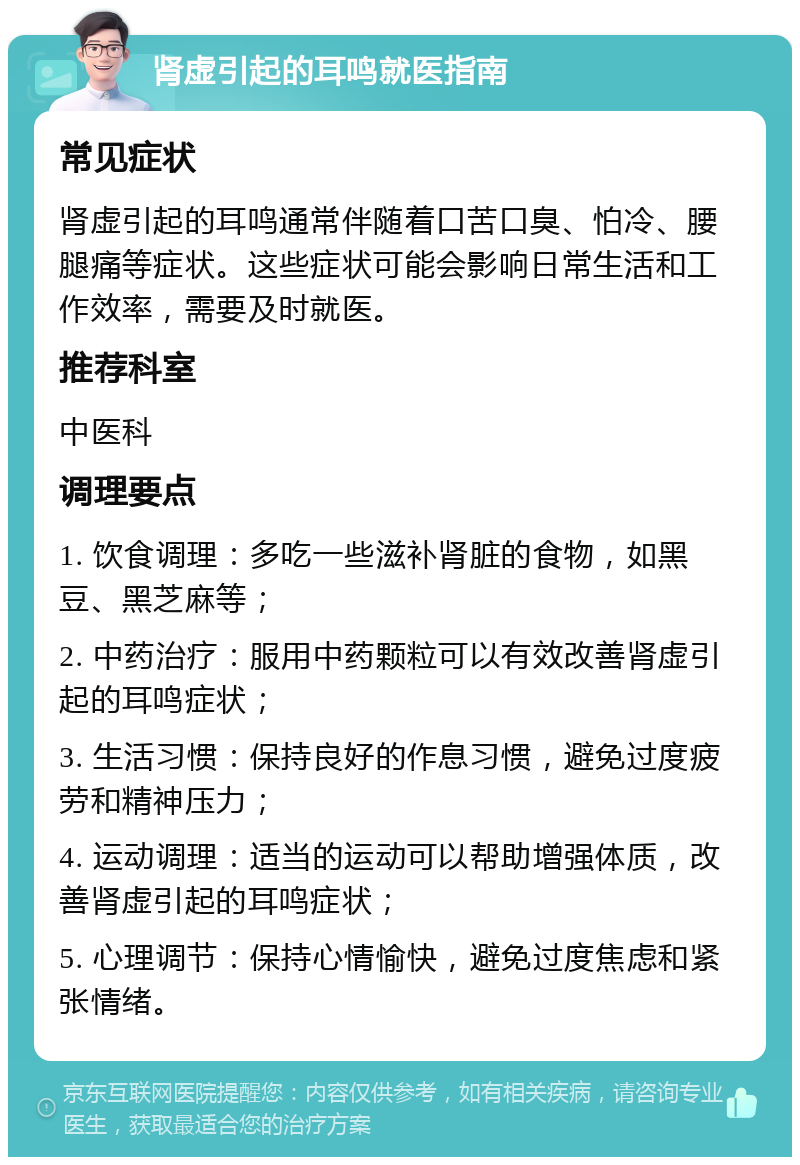 肾虚引起的耳鸣就医指南 常见症状 肾虚引起的耳鸣通常伴随着口苦口臭、怕冷、腰腿痛等症状。这些症状可能会影响日常生活和工作效率，需要及时就医。 推荐科室 中医科 调理要点 1. 饮食调理：多吃一些滋补肾脏的食物，如黑豆、黑芝麻等； 2. 中药治疗：服用中药颗粒可以有效改善肾虚引起的耳鸣症状； 3. 生活习惯：保持良好的作息习惯，避免过度疲劳和精神压力； 4. 运动调理：适当的运动可以帮助增强体质，改善肾虚引起的耳鸣症状； 5. 心理调节：保持心情愉快，避免过度焦虑和紧张情绪。