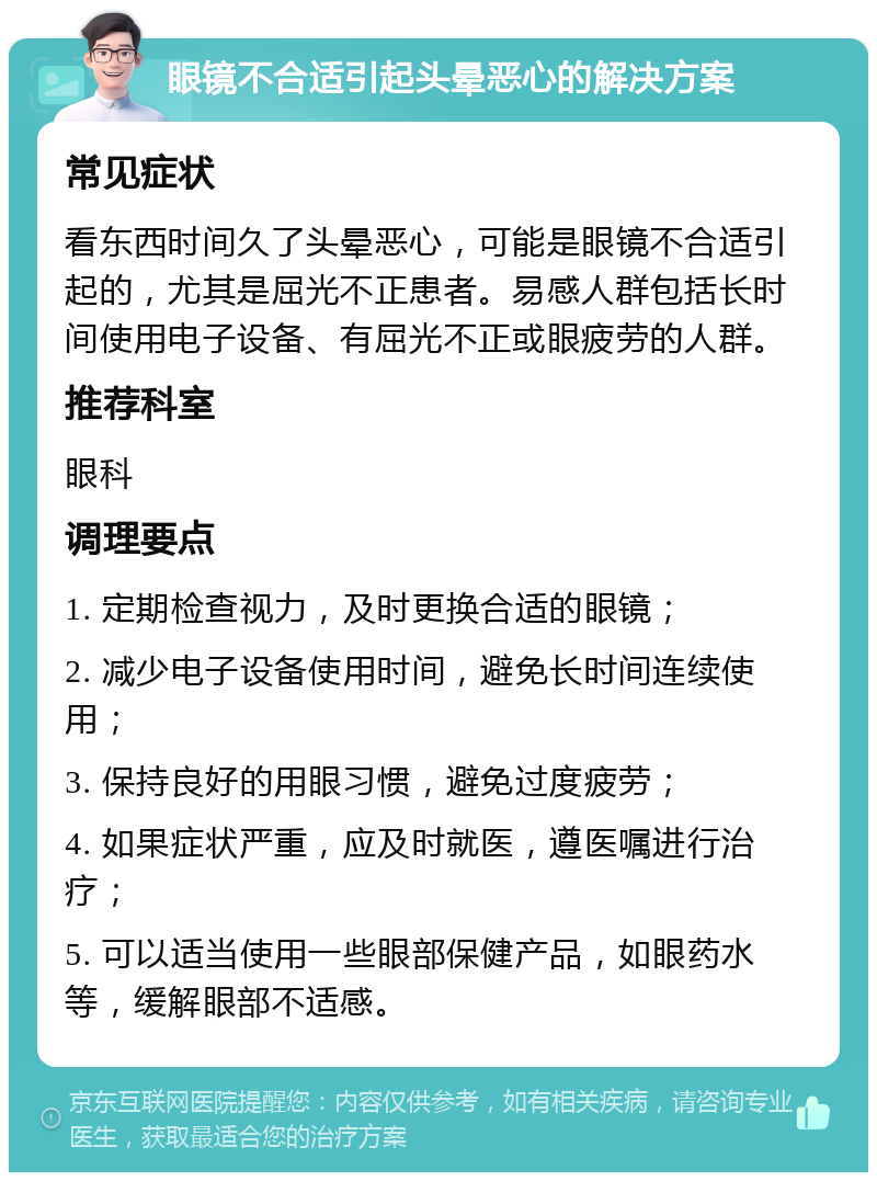 眼镜不合适引起头晕恶心的解决方案 常见症状 看东西时间久了头晕恶心，可能是眼镜不合适引起的，尤其是屈光不正患者。易感人群包括长时间使用电子设备、有屈光不正或眼疲劳的人群。 推荐科室 眼科 调理要点 1. 定期检查视力，及时更换合适的眼镜； 2. 减少电子设备使用时间，避免长时间连续使用； 3. 保持良好的用眼习惯，避免过度疲劳； 4. 如果症状严重，应及时就医，遵医嘱进行治疗； 5. 可以适当使用一些眼部保健产品，如眼药水等，缓解眼部不适感。