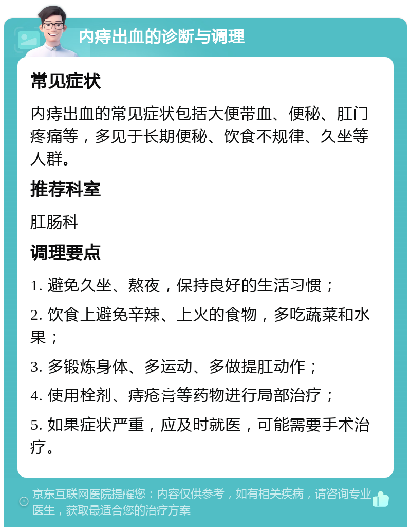 内痔出血的诊断与调理 常见症状 内痔出血的常见症状包括大便带血、便秘、肛门疼痛等，多见于长期便秘、饮食不规律、久坐等人群。 推荐科室 肛肠科 调理要点 1. 避免久坐、熬夜，保持良好的生活习惯； 2. 饮食上避免辛辣、上火的食物，多吃蔬菜和水果； 3. 多锻炼身体、多运动、多做提肛动作； 4. 使用栓剂、痔疮膏等药物进行局部治疗； 5. 如果症状严重，应及时就医，可能需要手术治疗。