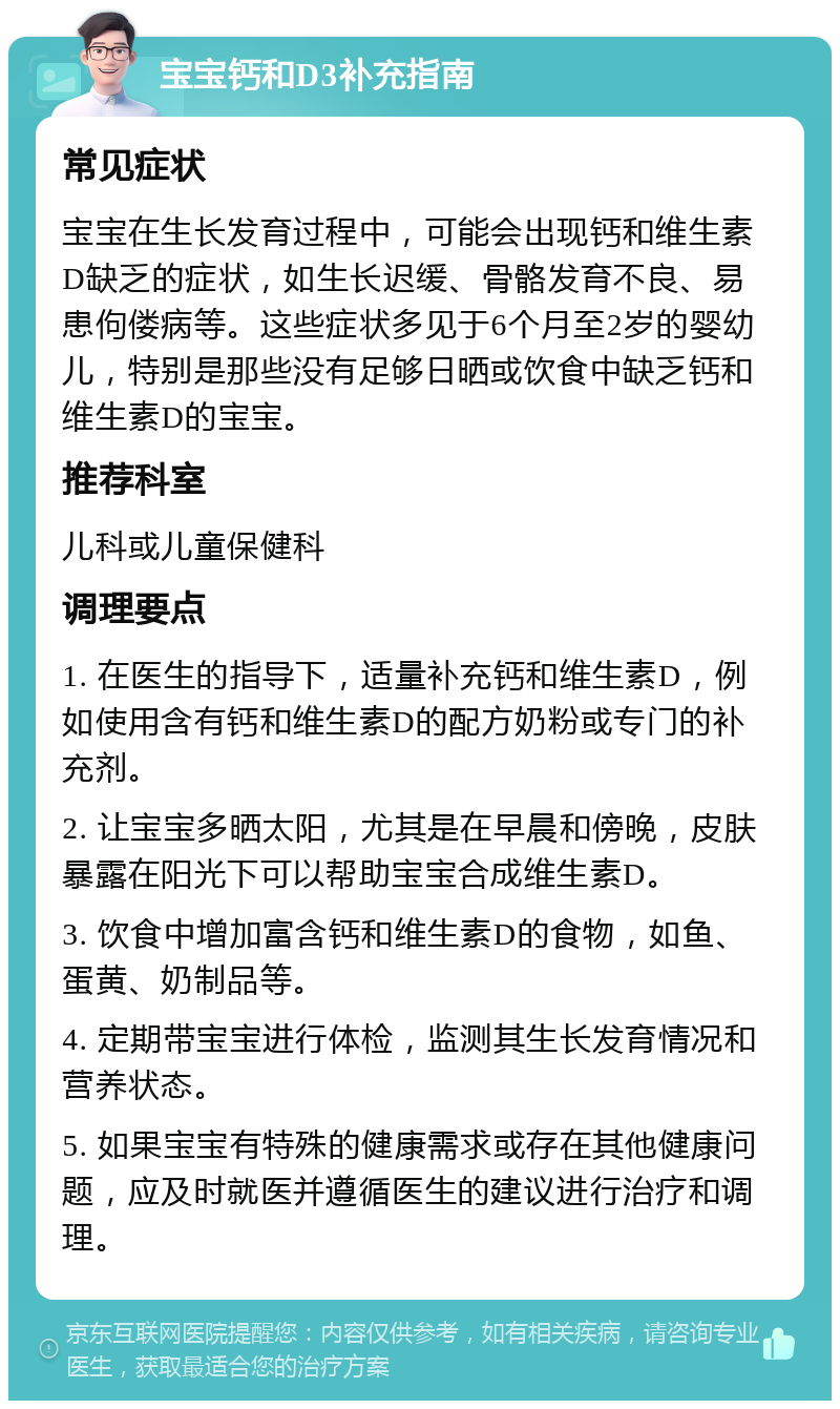 宝宝钙和D3补充指南 常见症状 宝宝在生长发育过程中，可能会出现钙和维生素D缺乏的症状，如生长迟缓、骨骼发育不良、易患佝偻病等。这些症状多见于6个月至2岁的婴幼儿，特别是那些没有足够日晒或饮食中缺乏钙和维生素D的宝宝。 推荐科室 儿科或儿童保健科 调理要点 1. 在医生的指导下，适量补充钙和维生素D，例如使用含有钙和维生素D的配方奶粉或专门的补充剂。 2. 让宝宝多晒太阳，尤其是在早晨和傍晚，皮肤暴露在阳光下可以帮助宝宝合成维生素D。 3. 饮食中增加富含钙和维生素D的食物，如鱼、蛋黄、奶制品等。 4. 定期带宝宝进行体检，监测其生长发育情况和营养状态。 5. 如果宝宝有特殊的健康需求或存在其他健康问题，应及时就医并遵循医生的建议进行治疗和调理。