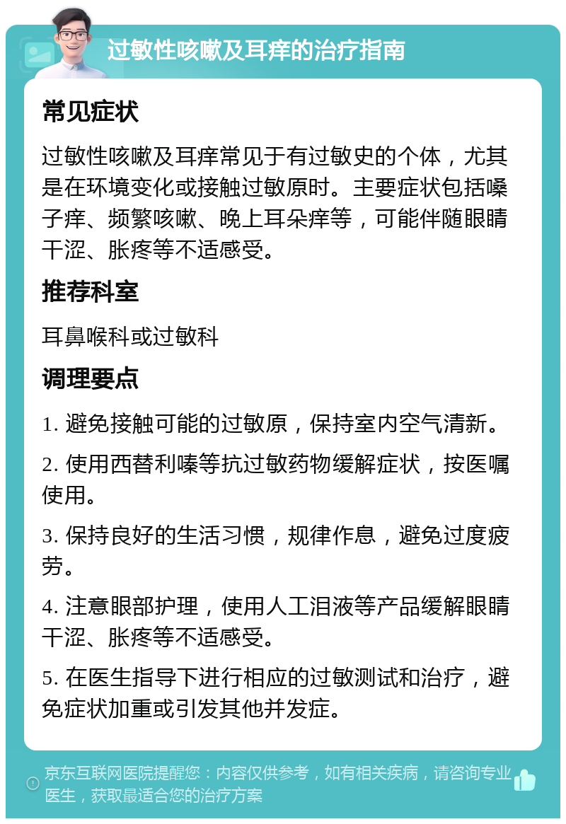 过敏性咳嗽及耳痒的治疗指南 常见症状 过敏性咳嗽及耳痒常见于有过敏史的个体，尤其是在环境变化或接触过敏原时。主要症状包括嗓子痒、频繁咳嗽、晚上耳朵痒等，可能伴随眼睛干涩、胀疼等不适感受。 推荐科室 耳鼻喉科或过敏科 调理要点 1. 避免接触可能的过敏原，保持室内空气清新。 2. 使用西替利嗪等抗过敏药物缓解症状，按医嘱使用。 3. 保持良好的生活习惯，规律作息，避免过度疲劳。 4. 注意眼部护理，使用人工泪液等产品缓解眼睛干涩、胀疼等不适感受。 5. 在医生指导下进行相应的过敏测试和治疗，避免症状加重或引发其他并发症。