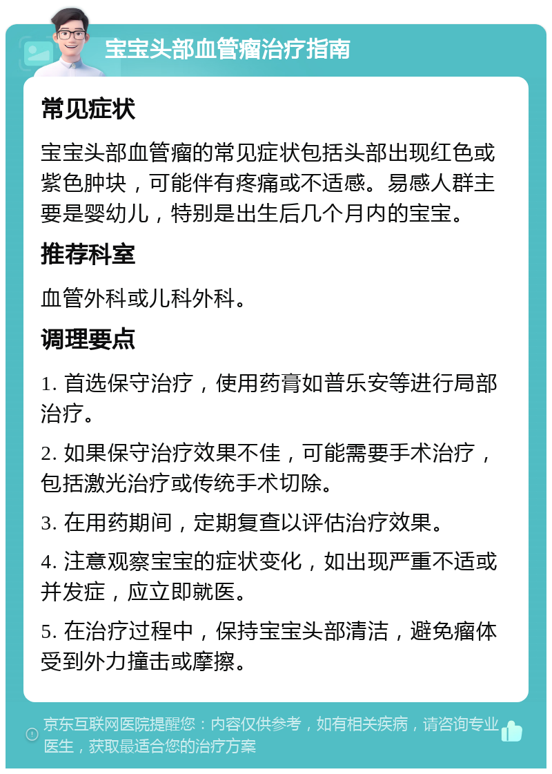 宝宝头部血管瘤治疗指南 常见症状 宝宝头部血管瘤的常见症状包括头部出现红色或紫色肿块，可能伴有疼痛或不适感。易感人群主要是婴幼儿，特别是出生后几个月内的宝宝。 推荐科室 血管外科或儿科外科。 调理要点 1. 首选保守治疗，使用药膏如普乐安等进行局部治疗。 2. 如果保守治疗效果不佳，可能需要手术治疗，包括激光治疗或传统手术切除。 3. 在用药期间，定期复查以评估治疗效果。 4. 注意观察宝宝的症状变化，如出现严重不适或并发症，应立即就医。 5. 在治疗过程中，保持宝宝头部清洁，避免瘤体受到外力撞击或摩擦。