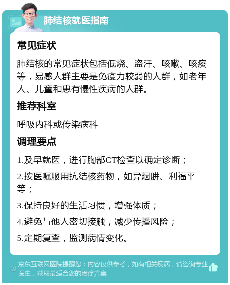 肺结核就医指南 常见症状 肺结核的常见症状包括低烧、盗汗、咳嗽、咳痰等，易感人群主要是免疫力较弱的人群，如老年人、儿童和患有慢性疾病的人群。 推荐科室 呼吸内科或传染病科 调理要点 1.及早就医，进行胸部CT检查以确定诊断； 2.按医嘱服用抗结核药物，如异烟肼、利福平等； 3.保持良好的生活习惯，增强体质； 4.避免与他人密切接触，减少传播风险； 5.定期复查，监测病情变化。