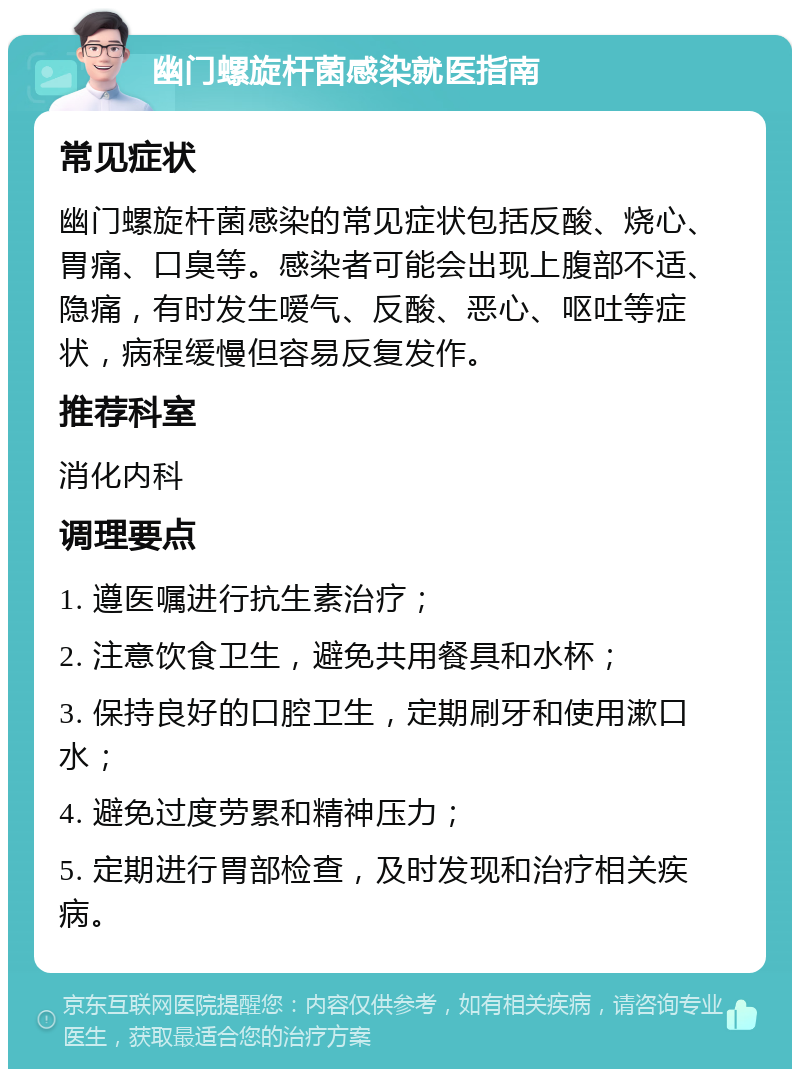 幽门螺旋杆菌感染就医指南 常见症状 幽门螺旋杆菌感染的常见症状包括反酸、烧心、胃痛、口臭等。感染者可能会出现上腹部不适、隐痛，有时发生嗳气、反酸、恶心、呕吐等症状，病程缓慢但容易反复发作。 推荐科室 消化内科 调理要点 1. 遵医嘱进行抗生素治疗； 2. 注意饮食卫生，避免共用餐具和水杯； 3. 保持良好的口腔卫生，定期刷牙和使用漱口水； 4. 避免过度劳累和精神压力； 5. 定期进行胃部检查，及时发现和治疗相关疾病。