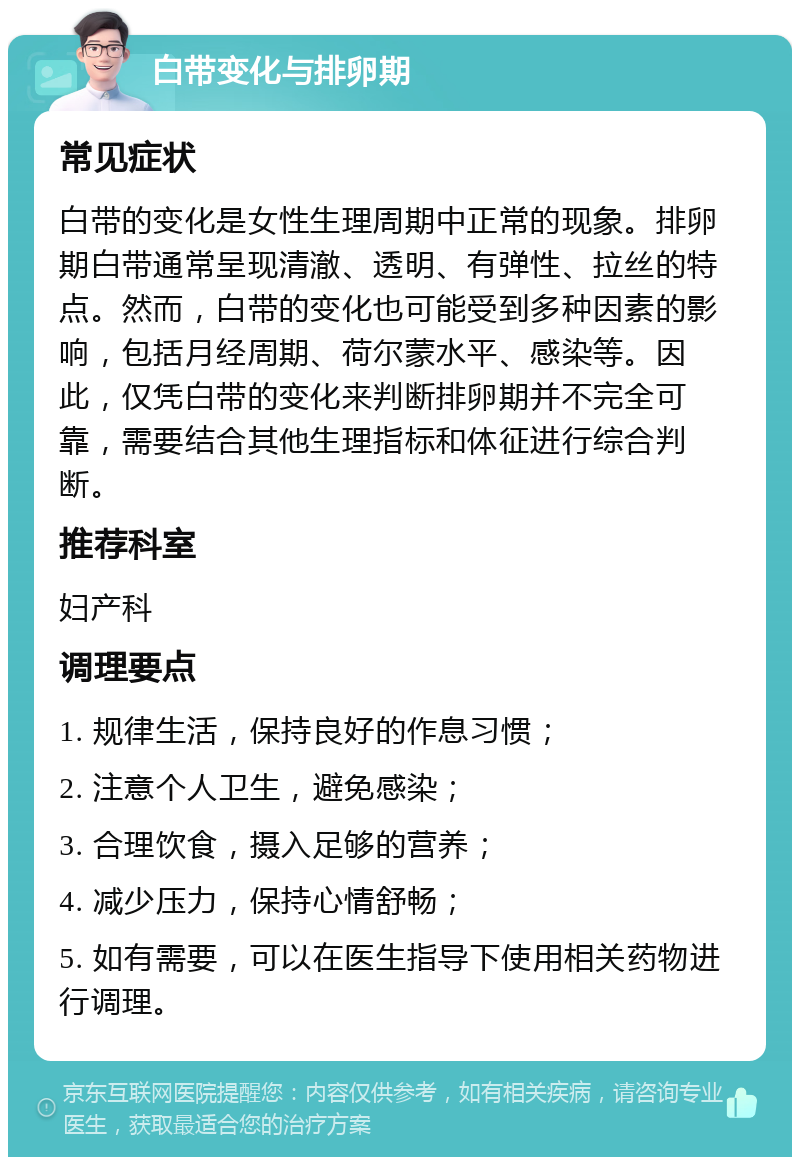 白带变化与排卵期 常见症状 白带的变化是女性生理周期中正常的现象。排卵期白带通常呈现清澈、透明、有弹性、拉丝的特点。然而，白带的变化也可能受到多种因素的影响，包括月经周期、荷尔蒙水平、感染等。因此，仅凭白带的变化来判断排卵期并不完全可靠，需要结合其他生理指标和体征进行综合判断。 推荐科室 妇产科 调理要点 1. 规律生活，保持良好的作息习惯； 2. 注意个人卫生，避免感染； 3. 合理饮食，摄入足够的营养； 4. 减少压力，保持心情舒畅； 5. 如有需要，可以在医生指导下使用相关药物进行调理。