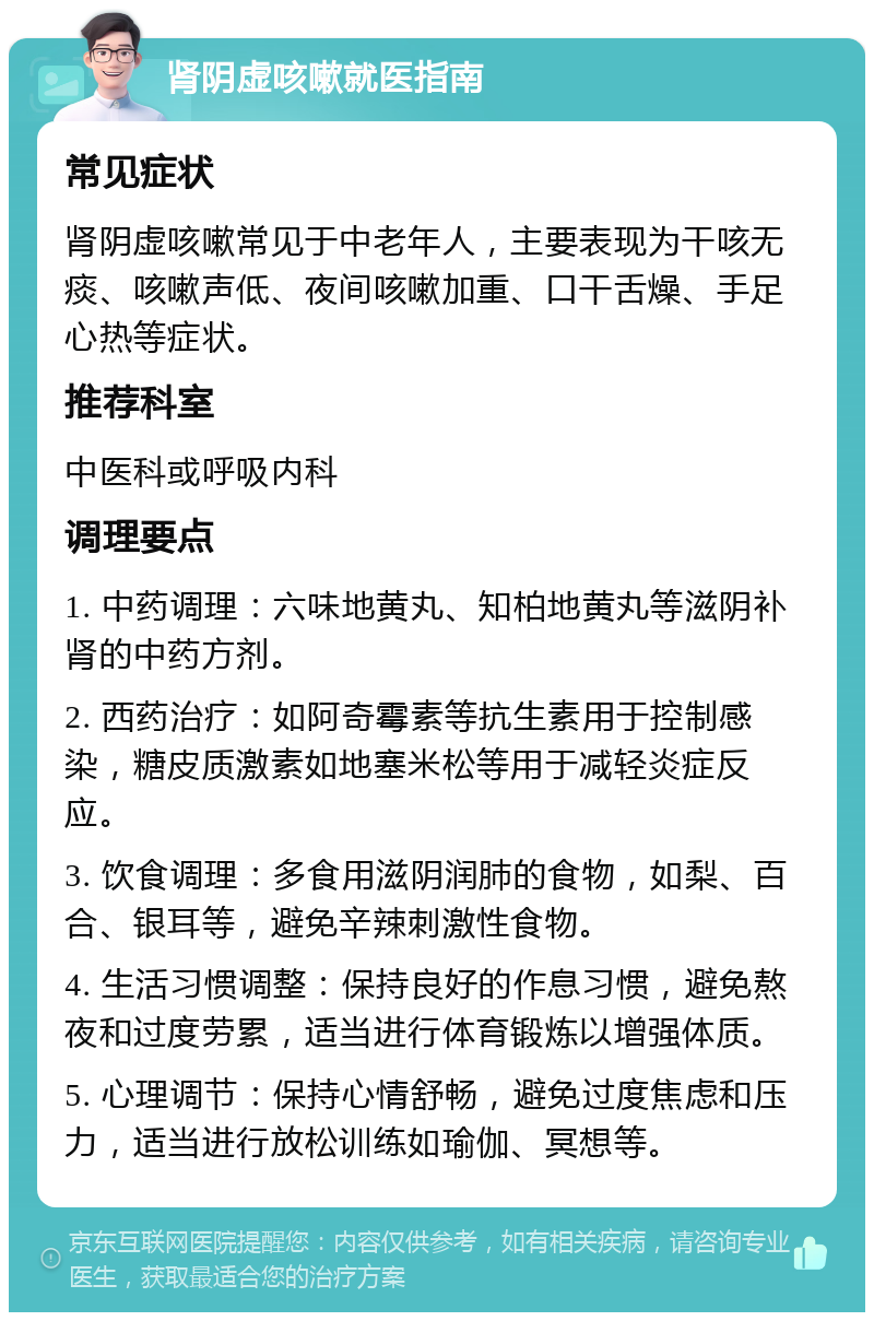 肾阴虚咳嗽就医指南 常见症状 肾阴虚咳嗽常见于中老年人，主要表现为干咳无痰、咳嗽声低、夜间咳嗽加重、口干舌燥、手足心热等症状。 推荐科室 中医科或呼吸内科 调理要点 1. 中药调理：六味地黄丸、知柏地黄丸等滋阴补肾的中药方剂。 2. 西药治疗：如阿奇霉素等抗生素用于控制感染，糖皮质激素如地塞米松等用于减轻炎症反应。 3. 饮食调理：多食用滋阴润肺的食物，如梨、百合、银耳等，避免辛辣刺激性食物。 4. 生活习惯调整：保持良好的作息习惯，避免熬夜和过度劳累，适当进行体育锻炼以增强体质。 5. 心理调节：保持心情舒畅，避免过度焦虑和压力，适当进行放松训练如瑜伽、冥想等。