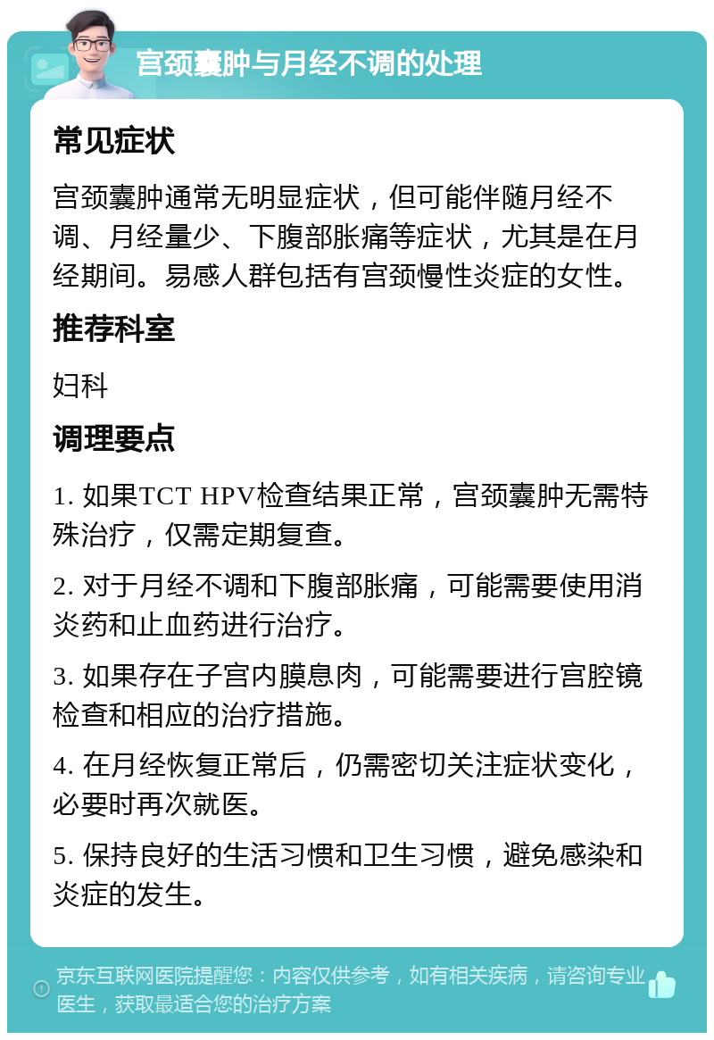 宫颈囊肿与月经不调的处理 常见症状 宫颈囊肿通常无明显症状，但可能伴随月经不调、月经量少、下腹部胀痛等症状，尤其是在月经期间。易感人群包括有宫颈慢性炎症的女性。 推荐科室 妇科 调理要点 1. 如果TCT HPV检查结果正常，宫颈囊肿无需特殊治疗，仅需定期复查。 2. 对于月经不调和下腹部胀痛，可能需要使用消炎药和止血药进行治疗。 3. 如果存在子宫内膜息肉，可能需要进行宫腔镜检查和相应的治疗措施。 4. 在月经恢复正常后，仍需密切关注症状变化，必要时再次就医。 5. 保持良好的生活习惯和卫生习惯，避免感染和炎症的发生。