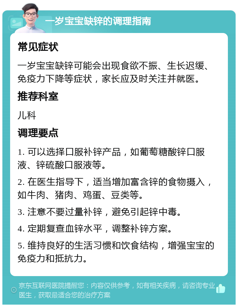 一岁宝宝缺锌的调理指南 常见症状 一岁宝宝缺锌可能会出现食欲不振、生长迟缓、免疫力下降等症状，家长应及时关注并就医。 推荐科室 儿科 调理要点 1. 可以选择口服补锌产品，如葡萄糖酸锌口服液、锌硫酸口服液等。 2. 在医生指导下，适当增加富含锌的食物摄入，如牛肉、猪肉、鸡蛋、豆类等。 3. 注意不要过量补锌，避免引起锌中毒。 4. 定期复查血锌水平，调整补锌方案。 5. 维持良好的生活习惯和饮食结构，增强宝宝的免疫力和抵抗力。