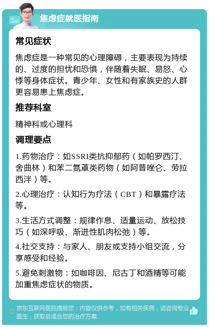 焦虑症就医指南 常见症状 焦虑症是一种常见的心理障碍，主要表现为持续的、过度的担忧和恐惧，伴随着失眠、易怒、心悸等身体症状。青少年、女性和有家族史的人群更容易患上焦虑症。 推荐科室 精神科或心理科 调理要点 1.药物治疗：如SSRI类抗抑郁药（如帕罗西汀、舍曲林）和苯二氮䓬类药物（如阿普唑仑、劳拉西泮）等。 2.心理治疗：认知行为疗法（CBT）和暴露疗法等。 3.生活方式调整：规律作息、适量运动、放松技巧（如深呼吸、渐进性肌肉松弛）等。 4.社交支持：与家人、朋友或支持小组交流，分享感受和经验。 5.避免刺激物：如咖啡因、尼古丁和酒精等可能加重焦虑症状的物质。