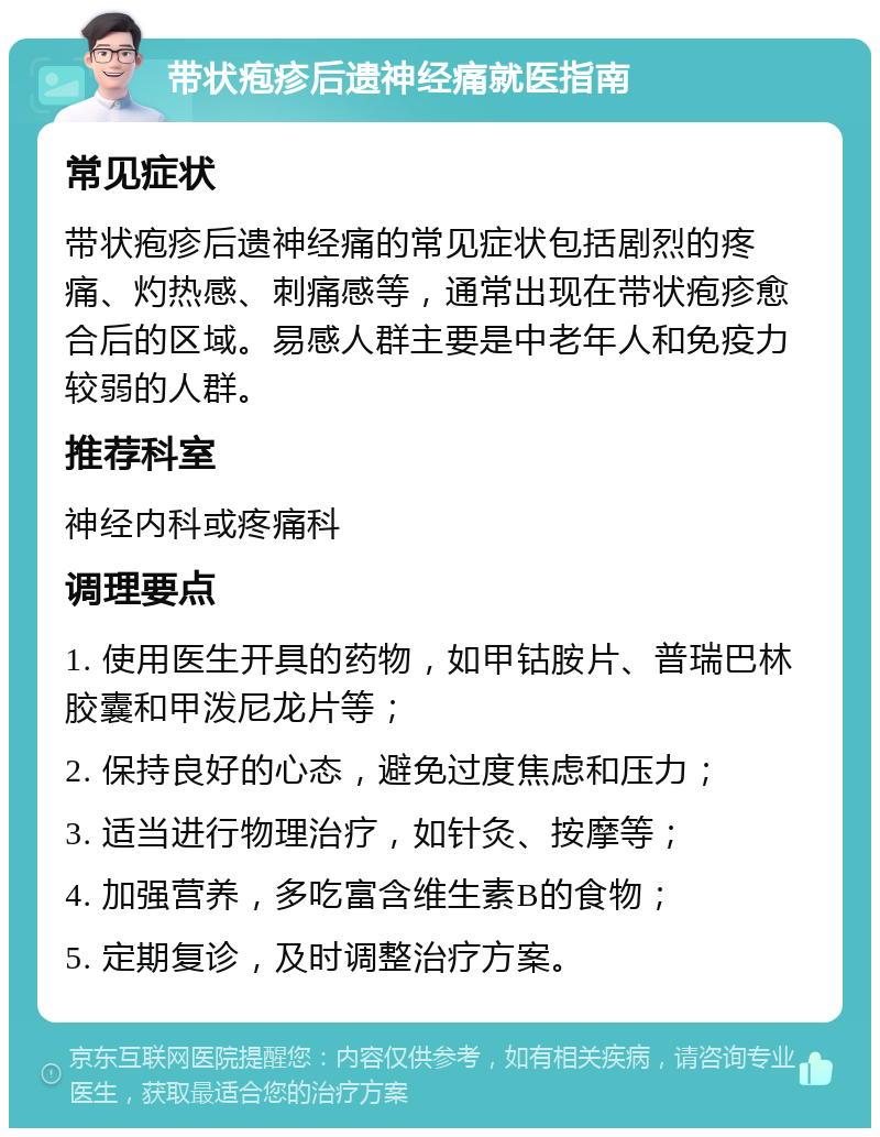 带状疱疹后遗神经痛就医指南 常见症状 带状疱疹后遗神经痛的常见症状包括剧烈的疼痛、灼热感、刺痛感等，通常出现在带状疱疹愈合后的区域。易感人群主要是中老年人和免疫力较弱的人群。 推荐科室 神经内科或疼痛科 调理要点 1. 使用医生开具的药物，如甲钴胺片、普瑞巴林胶囊和甲泼尼龙片等； 2. 保持良好的心态，避免过度焦虑和压力； 3. 适当进行物理治疗，如针灸、按摩等； 4. 加强营养，多吃富含维生素B的食物； 5. 定期复诊，及时调整治疗方案。