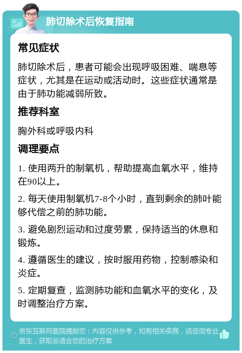 肺切除术后恢复指南 常见症状 肺切除术后，患者可能会出现呼吸困难、喘息等症状，尤其是在运动或活动时。这些症状通常是由于肺功能减弱所致。 推荐科室 胸外科或呼吸内科 调理要点 1. 使用两升的制氧机，帮助提高血氧水平，维持在90以上。 2. 每天使用制氧机7-8个小时，直到剩余的肺叶能够代偿之前的肺功能。 3. 避免剧烈运动和过度劳累，保持适当的休息和锻炼。 4. 遵循医生的建议，按时服用药物，控制感染和炎症。 5. 定期复查，监测肺功能和血氧水平的变化，及时调整治疗方案。