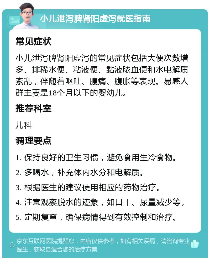 小儿泄泻脾肾阳虚泻就医指南 常见症状 小儿泄泻脾肾阳虚泻的常见症状包括大便次数增多、排稀水便、粘液便、黏液脓血便和水电解质紊乱，伴随着呕吐、腹痛、腹胀等表现。易感人群主要是18个月以下的婴幼儿。 推荐科室 儿科 调理要点 1. 保持良好的卫生习惯，避免食用生冷食物。 2. 多喝水，补充体内水分和电解质。 3. 根据医生的建议使用相应的药物治疗。 4. 注意观察脱水的迹象，如口干、尿量减少等。 5. 定期复查，确保病情得到有效控制和治疗。