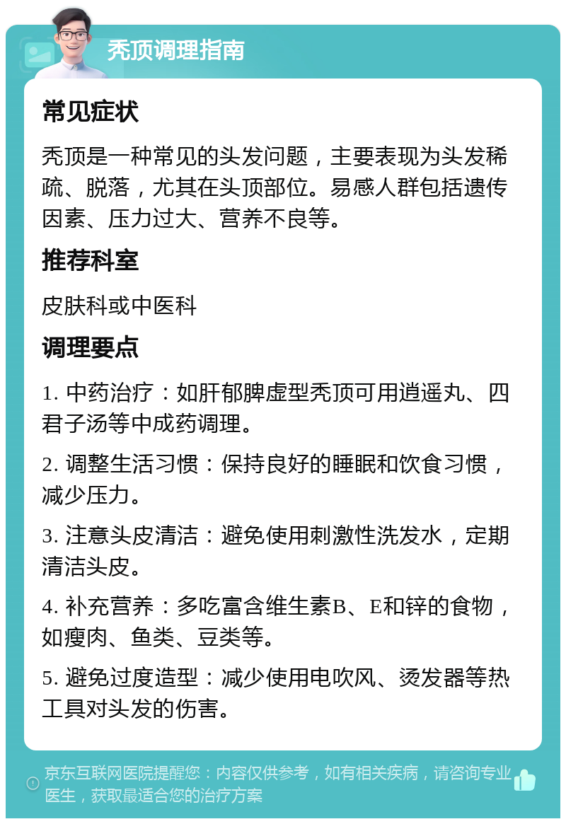 秃顶调理指南 常见症状 秃顶是一种常见的头发问题，主要表现为头发稀疏、脱落，尤其在头顶部位。易感人群包括遗传因素、压力过大、营养不良等。 推荐科室 皮肤科或中医科 调理要点 1. 中药治疗：如肝郁脾虚型秃顶可用逍遥丸、四君子汤等中成药调理。 2. 调整生活习惯：保持良好的睡眠和饮食习惯，减少压力。 3. 注意头皮清洁：避免使用刺激性洗发水，定期清洁头皮。 4. 补充营养：多吃富含维生素B、E和锌的食物，如瘦肉、鱼类、豆类等。 5. 避免过度造型：减少使用电吹风、烫发器等热工具对头发的伤害。