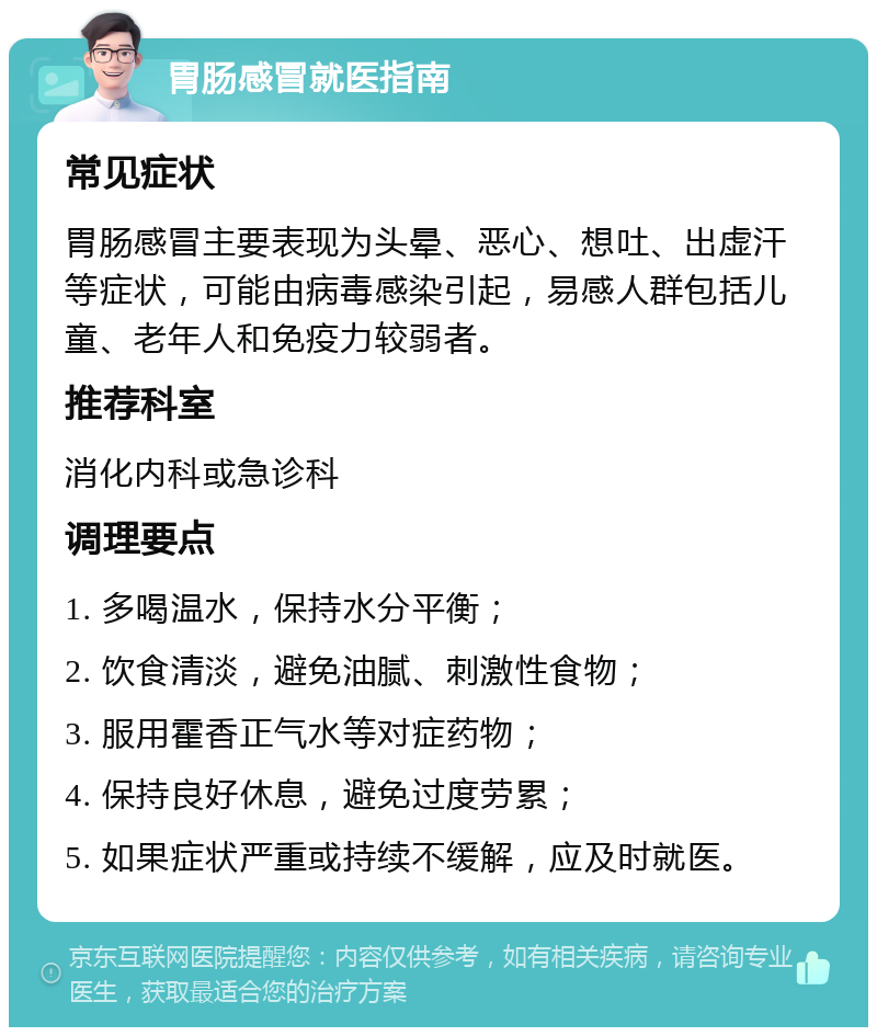 胃肠感冒就医指南 常见症状 胃肠感冒主要表现为头晕、恶心、想吐、出虚汗等症状，可能由病毒感染引起，易感人群包括儿童、老年人和免疫力较弱者。 推荐科室 消化内科或急诊科 调理要点 1. 多喝温水，保持水分平衡； 2. 饮食清淡，避免油腻、刺激性食物； 3. 服用霍香正气水等对症药物； 4. 保持良好休息，避免过度劳累； 5. 如果症状严重或持续不缓解，应及时就医。