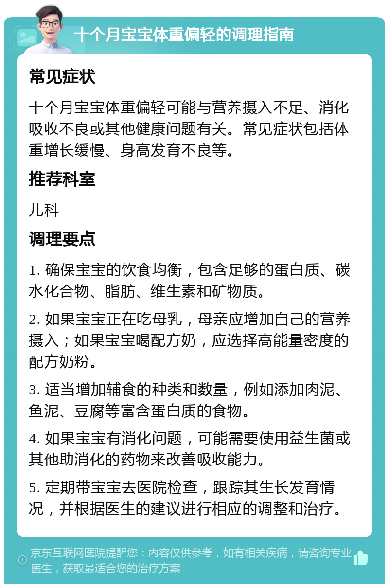 十个月宝宝体重偏轻的调理指南 常见症状 十个月宝宝体重偏轻可能与营养摄入不足、消化吸收不良或其他健康问题有关。常见症状包括体重增长缓慢、身高发育不良等。 推荐科室 儿科 调理要点 1. 确保宝宝的饮食均衡，包含足够的蛋白质、碳水化合物、脂肪、维生素和矿物质。 2. 如果宝宝正在吃母乳，母亲应增加自己的营养摄入；如果宝宝喝配方奶，应选择高能量密度的配方奶粉。 3. 适当增加辅食的种类和数量，例如添加肉泥、鱼泥、豆腐等富含蛋白质的食物。 4. 如果宝宝有消化问题，可能需要使用益生菌或其他助消化的药物来改善吸收能力。 5. 定期带宝宝去医院检查，跟踪其生长发育情况，并根据医生的建议进行相应的调整和治疗。