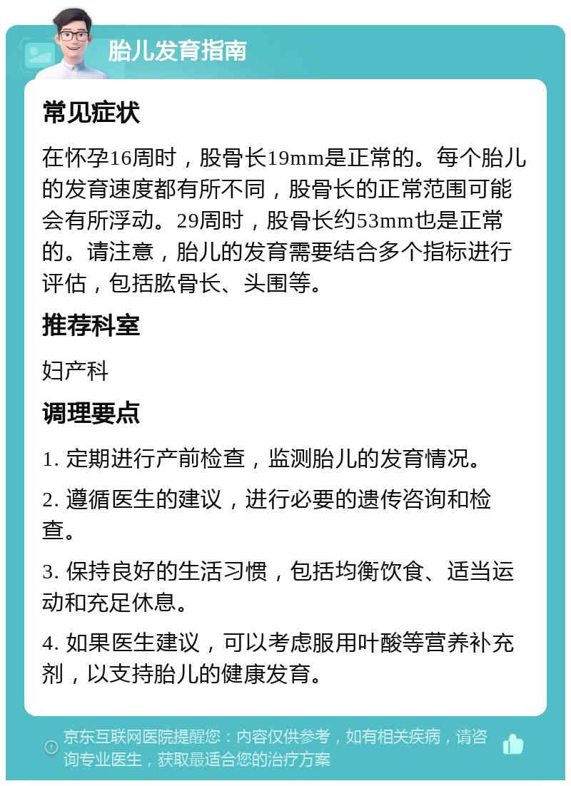 胎儿发育指南 常见症状 在怀孕16周时，股骨长19mm是正常的。每个胎儿的发育速度都有所不同，股骨长的正常范围可能会有所浮动。29周时，股骨长约53mm也是正常的。请注意，胎儿的发育需要结合多个指标进行评估，包括肱骨长、头围等。 推荐科室 妇产科 调理要点 1. 定期进行产前检查，监测胎儿的发育情况。 2. 遵循医生的建议，进行必要的遗传咨询和检查。 3. 保持良好的生活习惯，包括均衡饮食、适当运动和充足休息。 4. 如果医生建议，可以考虑服用叶酸等营养补充剂，以支持胎儿的健康发育。