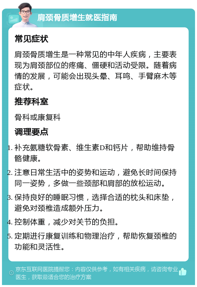 肩颈骨质增生就医指南 常见症状 肩颈骨质增生是一种常见的中年人疾病，主要表现为肩颈部位的疼痛、僵硬和活动受限。随着病情的发展，可能会出现头晕、耳鸣、手臂麻木等症状。 推荐科室 骨科或康复科 调理要点 补充氨糖软骨素、维生素D和钙片，帮助维持骨骼健康。 注意日常生活中的姿势和运动，避免长时间保持同一姿势，多做一些颈部和肩部的放松运动。 保持良好的睡眠习惯，选择合适的枕头和床垫，避免对颈椎造成额外压力。 控制体重，减少对关节的负担。 定期进行康复训练和物理治疗，帮助恢复颈椎的功能和灵活性。