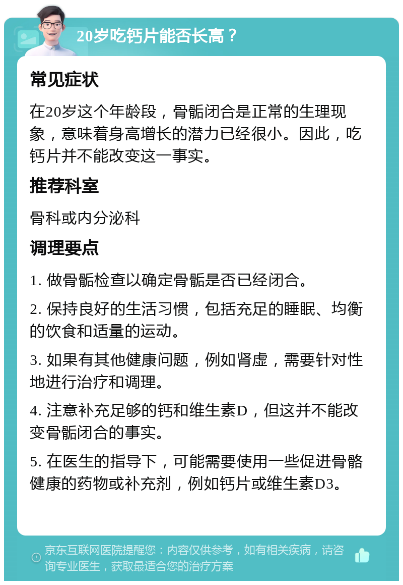 20岁吃钙片能否长高？ 常见症状 在20岁这个年龄段，骨骺闭合是正常的生理现象，意味着身高增长的潜力已经很小。因此，吃钙片并不能改变这一事实。 推荐科室 骨科或内分泌科 调理要点 1. 做骨骺检查以确定骨骺是否已经闭合。 2. 保持良好的生活习惯，包括充足的睡眠、均衡的饮食和适量的运动。 3. 如果有其他健康问题，例如肾虚，需要针对性地进行治疗和调理。 4. 注意补充足够的钙和维生素D，但这并不能改变骨骺闭合的事实。 5. 在医生的指导下，可能需要使用一些促进骨骼健康的药物或补充剂，例如钙片或维生素D3。