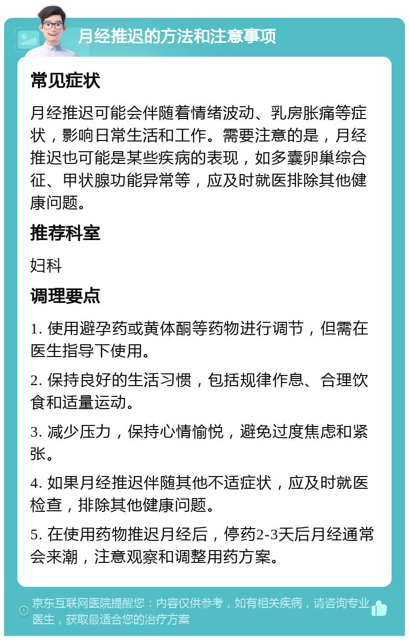 月经推迟的方法和注意事项 常见症状 月经推迟可能会伴随着情绪波动、乳房胀痛等症状，影响日常生活和工作。需要注意的是，月经推迟也可能是某些疾病的表现，如多囊卵巢综合征、甲状腺功能异常等，应及时就医排除其他健康问题。 推荐科室 妇科 调理要点 1. 使用避孕药或黄体酮等药物进行调节，但需在医生指导下使用。 2. 保持良好的生活习惯，包括规律作息、合理饮食和适量运动。 3. 减少压力，保持心情愉悦，避免过度焦虑和紧张。 4. 如果月经推迟伴随其他不适症状，应及时就医检查，排除其他健康问题。 5. 在使用药物推迟月经后，停药2-3天后月经通常会来潮，注意观察和调整用药方案。