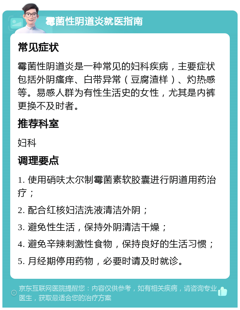 霉菌性阴道炎就医指南 常见症状 霉菌性阴道炎是一种常见的妇科疾病，主要症状包括外阴瘙痒、白带异常（豆腐渣样）、灼热感等。易感人群为有性生活史的女性，尤其是内裤更换不及时者。 推荐科室 妇科 调理要点 1. 使用硝呋太尔制霉菌素软胶囊进行阴道用药治疗； 2. 配合红核妇洁洗液清洁外阴； 3. 避免性生活，保持外阴清洁干燥； 4. 避免辛辣刺激性食物，保持良好的生活习惯； 5. 月经期停用药物，必要时请及时就诊。