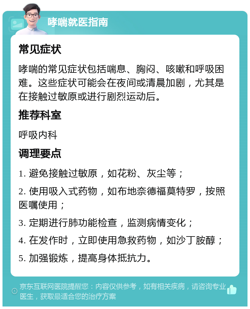 哮喘就医指南 常见症状 哮喘的常见症状包括喘息、胸闷、咳嗽和呼吸困难。这些症状可能会在夜间或清晨加剧，尤其是在接触过敏原或进行剧烈运动后。 推荐科室 呼吸内科 调理要点 1. 避免接触过敏原，如花粉、灰尘等； 2. 使用吸入式药物，如布地奈德福莫特罗，按照医嘱使用； 3. 定期进行肺功能检查，监测病情变化； 4. 在发作时，立即使用急救药物，如沙丁胺醇； 5. 加强锻炼，提高身体抵抗力。