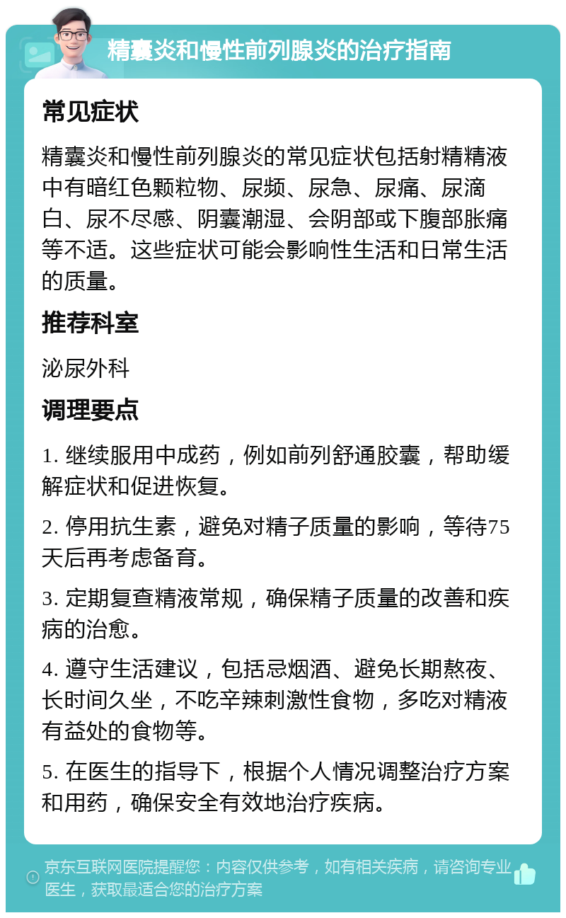 精囊炎和慢性前列腺炎的治疗指南 常见症状 精囊炎和慢性前列腺炎的常见症状包括射精精液中有暗红色颗粒物、尿频、尿急、尿痛、尿滴白、尿不尽感、阴囊潮湿、会阴部或下腹部胀痛等不适。这些症状可能会影响性生活和日常生活的质量。 推荐科室 泌尿外科 调理要点 1. 继续服用中成药，例如前列舒通胶囊，帮助缓解症状和促进恢复。 2. 停用抗生素，避免对精子质量的影响，等待75天后再考虑备育。 3. 定期复查精液常规，确保精子质量的改善和疾病的治愈。 4. 遵守生活建议，包括忌烟酒、避免长期熬夜、长时间久坐，不吃辛辣刺激性食物，多吃对精液有益处的食物等。 5. 在医生的指导下，根据个人情况调整治疗方案和用药，确保安全有效地治疗疾病。