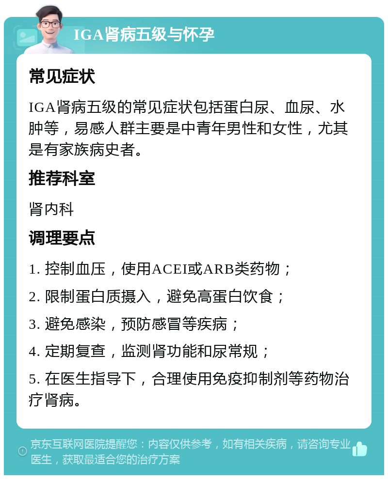 IGA肾病五级与怀孕 常见症状 IGA肾病五级的常见症状包括蛋白尿、血尿、水肿等，易感人群主要是中青年男性和女性，尤其是有家族病史者。 推荐科室 肾内科 调理要点 1. 控制血压，使用ACEI或ARB类药物； 2. 限制蛋白质摄入，避免高蛋白饮食； 3. 避免感染，预防感冒等疾病； 4. 定期复查，监测肾功能和尿常规； 5. 在医生指导下，合理使用免疫抑制剂等药物治疗肾病。