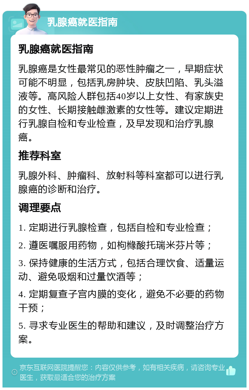 乳腺癌就医指南 乳腺癌就医指南 乳腺癌是女性最常见的恶性肿瘤之一，早期症状可能不明显，包括乳房肿块、皮肤凹陷、乳头溢液等。高风险人群包括40岁以上女性、有家族史的女性、长期接触雌激素的女性等。建议定期进行乳腺自检和专业检查，及早发现和治疗乳腺癌。 推荐科室 乳腺外科、肿瘤科、放射科等科室都可以进行乳腺癌的诊断和治疗。 调理要点 1. 定期进行乳腺检查，包括自检和专业检查； 2. 遵医嘱服用药物，如枸橼酸托瑞米芬片等； 3. 保持健康的生活方式，包括合理饮食、适量运动、避免吸烟和过量饮酒等； 4. 定期复查子宫内膜的变化，避免不必要的药物干预； 5. 寻求专业医生的帮助和建议，及时调整治疗方案。