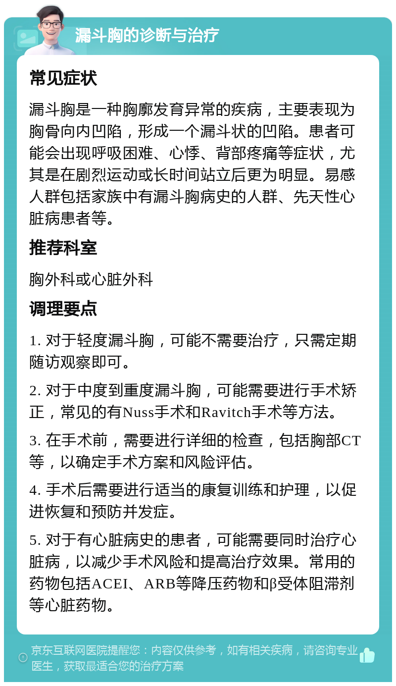 漏斗胸的诊断与治疗 常见症状 漏斗胸是一种胸廓发育异常的疾病，主要表现为胸骨向内凹陷，形成一个漏斗状的凹陷。患者可能会出现呼吸困难、心悸、背部疼痛等症状，尤其是在剧烈运动或长时间站立后更为明显。易感人群包括家族中有漏斗胸病史的人群、先天性心脏病患者等。 推荐科室 胸外科或心脏外科 调理要点 1. 对于轻度漏斗胸，可能不需要治疗，只需定期随访观察即可。 2. 对于中度到重度漏斗胸，可能需要进行手术矫正，常见的有Nuss手术和Ravitch手术等方法。 3. 在手术前，需要进行详细的检查，包括胸部CT等，以确定手术方案和风险评估。 4. 手术后需要进行适当的康复训练和护理，以促进恢复和预防并发症。 5. 对于有心脏病史的患者，可能需要同时治疗心脏病，以减少手术风险和提高治疗效果。常用的药物包括ACEI、ARB等降压药物和β受体阻滞剂等心脏药物。