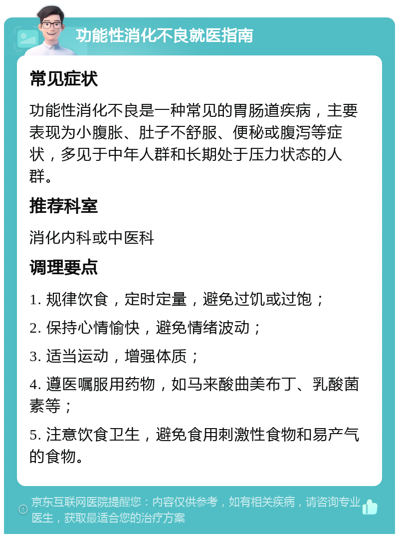 功能性消化不良就医指南 常见症状 功能性消化不良是一种常见的胃肠道疾病，主要表现为小腹胀、肚子不舒服、便秘或腹泻等症状，多见于中年人群和长期处于压力状态的人群。 推荐科室 消化内科或中医科 调理要点 1. 规律饮食，定时定量，避免过饥或过饱； 2. 保持心情愉快，避免情绪波动； 3. 适当运动，增强体质； 4. 遵医嘱服用药物，如马来酸曲美布丁、乳酸菌素等； 5. 注意饮食卫生，避免食用刺激性食物和易产气的食物。