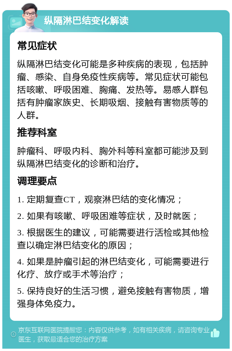 纵隔淋巴结变化解读 常见症状 纵隔淋巴结变化可能是多种疾病的表现，包括肿瘤、感染、自身免疫性疾病等。常见症状可能包括咳嗽、呼吸困难、胸痛、发热等。易感人群包括有肿瘤家族史、长期吸烟、接触有害物质等的人群。 推荐科室 肿瘤科、呼吸内科、胸外科等科室都可能涉及到纵隔淋巴结变化的诊断和治疗。 调理要点 1. 定期复查CT，观察淋巴结的变化情况； 2. 如果有咳嗽、呼吸困难等症状，及时就医； 3. 根据医生的建议，可能需要进行活检或其他检查以确定淋巴结变化的原因； 4. 如果是肿瘤引起的淋巴结变化，可能需要进行化疗、放疗或手术等治疗； 5. 保持良好的生活习惯，避免接触有害物质，增强身体免疫力。