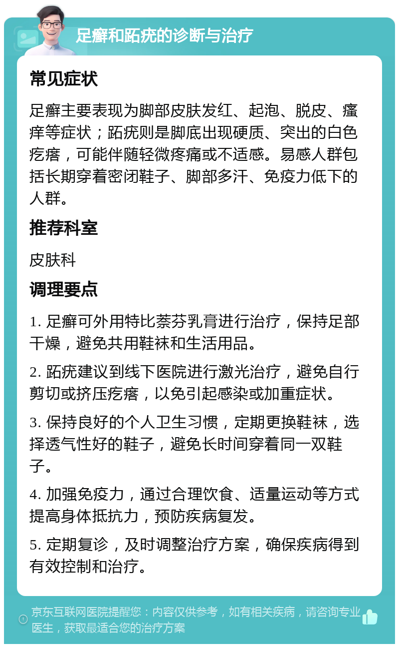 足癣和跖疣的诊断与治疗 常见症状 足癣主要表现为脚部皮肤发红、起泡、脱皮、瘙痒等症状；跖疣则是脚底出现硬质、突出的白色疙瘩，可能伴随轻微疼痛或不适感。易感人群包括长期穿着密闭鞋子、脚部多汗、免疫力低下的人群。 推荐科室 皮肤科 调理要点 1. 足癣可外用特比萘芬乳膏进行治疗，保持足部干燥，避免共用鞋袜和生活用品。 2. 跖疣建议到线下医院进行激光治疗，避免自行剪切或挤压疙瘩，以免引起感染或加重症状。 3. 保持良好的个人卫生习惯，定期更换鞋袜，选择透气性好的鞋子，避免长时间穿着同一双鞋子。 4. 加强免疫力，通过合理饮食、适量运动等方式提高身体抵抗力，预防疾病复发。 5. 定期复诊，及时调整治疗方案，确保疾病得到有效控制和治疗。