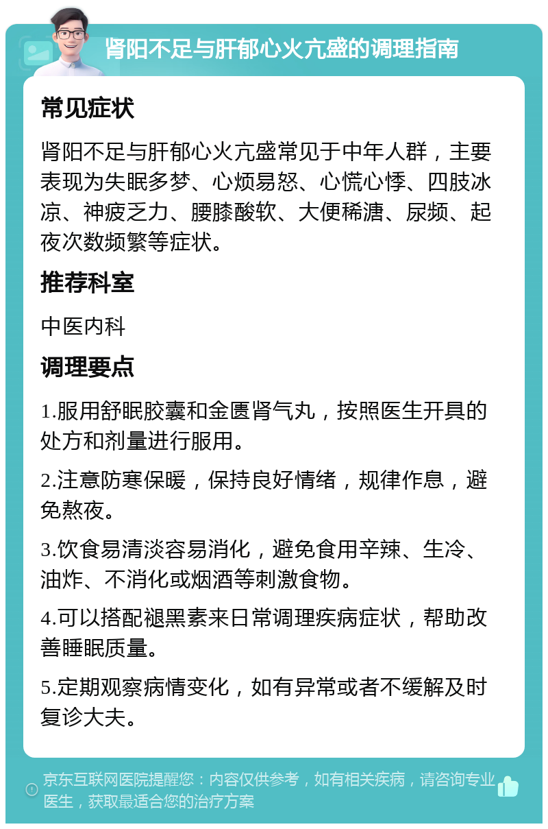 肾阳不足与肝郁心火亢盛的调理指南 常见症状 肾阳不足与肝郁心火亢盛常见于中年人群，主要表现为失眠多梦、心烦易怒、心慌心悸、四肢冰凉、神疲乏力、腰膝酸软、大便稀溏、尿频、起夜次数频繁等症状。 推荐科室 中医内科 调理要点 1.服用舒眠胶囊和金匮肾气丸，按照医生开具的处方和剂量进行服用。 2.注意防寒保暖，保持良好情绪，规律作息，避免熬夜。 3.饮食易清淡容易消化，避免食用辛辣、生冷、油炸、不消化或烟酒等刺激食物。 4.可以搭配褪黑素来日常调理疾病症状，帮助改善睡眠质量。 5.定期观察病情变化，如有异常或者不缓解及时复诊大夫。