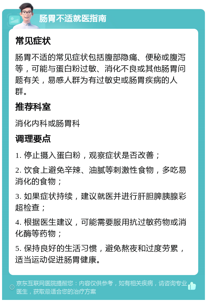 肠胃不适就医指南 常见症状 肠胃不适的常见症状包括腹部隐痛、便秘或腹泻等，可能与蛋白粉过敏、消化不良或其他肠胃问题有关，易感人群为有过敏史或肠胃疾病的人群。 推荐科室 消化内科或肠胃科 调理要点 1. 停止摄入蛋白粉，观察症状是否改善； 2. 饮食上避免辛辣、油腻等刺激性食物，多吃易消化的食物； 3. 如果症状持续，建议就医并进行肝胆脾胰腺彩超检查； 4. 根据医生建议，可能需要服用抗过敏药物或消化酶等药物； 5. 保持良好的生活习惯，避免熬夜和过度劳累，适当运动促进肠胃健康。