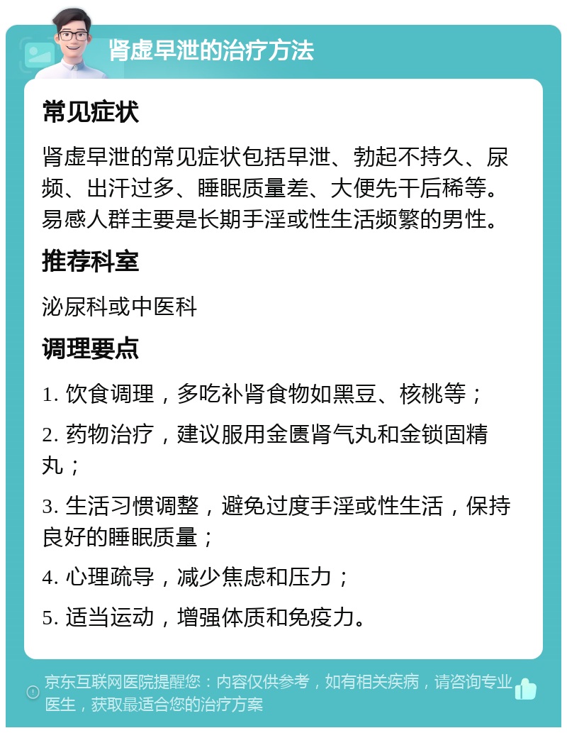 肾虚早泄的治疗方法 常见症状 肾虚早泄的常见症状包括早泄、勃起不持久、尿频、出汗过多、睡眠质量差、大便先干后稀等。易感人群主要是长期手淫或性生活频繁的男性。 推荐科室 泌尿科或中医科 调理要点 1. 饮食调理，多吃补肾食物如黑豆、核桃等； 2. 药物治疗，建议服用金匮肾气丸和金锁固精丸； 3. 生活习惯调整，避免过度手淫或性生活，保持良好的睡眠质量； 4. 心理疏导，减少焦虑和压力； 5. 适当运动，增强体质和免疫力。