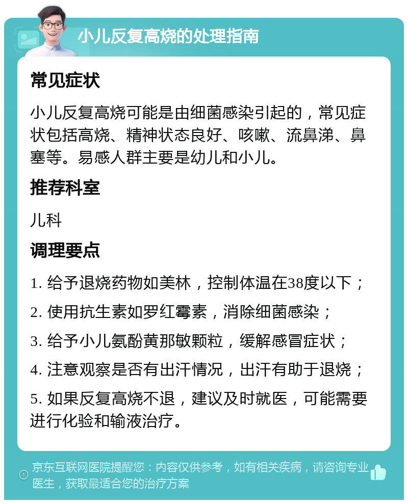 小儿反复高烧的处理指南 常见症状 小儿反复高烧可能是由细菌感染引起的，常见症状包括高烧、精神状态良好、咳嗽、流鼻涕、鼻塞等。易感人群主要是幼儿和小儿。 推荐科室 儿科 调理要点 1. 给予退烧药物如美林，控制体温在38度以下； 2. 使用抗生素如罗红霉素，消除细菌感染； 3. 给予小儿氨酚黄那敏颗粒，缓解感冒症状； 4. 注意观察是否有出汗情况，出汗有助于退烧； 5. 如果反复高烧不退，建议及时就医，可能需要进行化验和输液治疗。