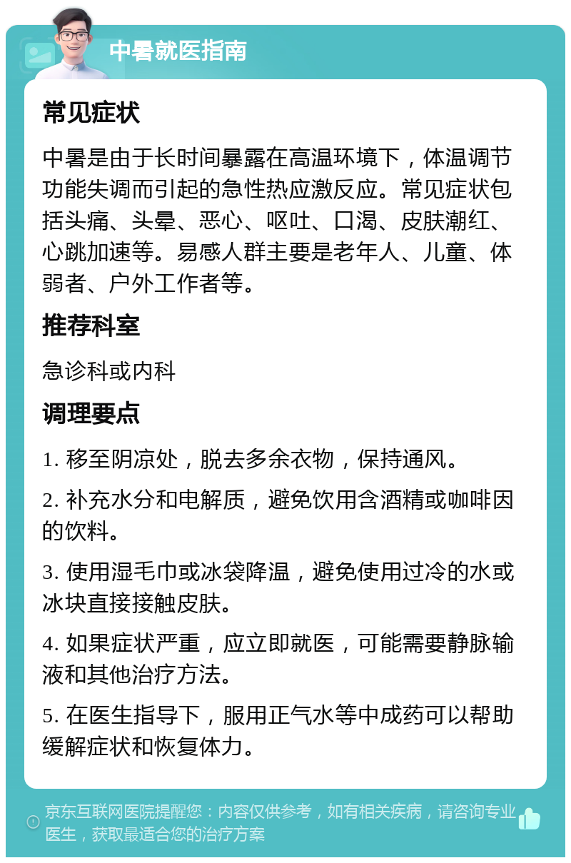 中暑就医指南 常见症状 中暑是由于长时间暴露在高温环境下，体温调节功能失调而引起的急性热应激反应。常见症状包括头痛、头晕、恶心、呕吐、口渴、皮肤潮红、心跳加速等。易感人群主要是老年人、儿童、体弱者、户外工作者等。 推荐科室 急诊科或内科 调理要点 1. 移至阴凉处，脱去多余衣物，保持通风。 2. 补充水分和电解质，避免饮用含酒精或咖啡因的饮料。 3. 使用湿毛巾或冰袋降温，避免使用过冷的水或冰块直接接触皮肤。 4. 如果症状严重，应立即就医，可能需要静脉输液和其他治疗方法。 5. 在医生指导下，服用正气水等中成药可以帮助缓解症状和恢复体力。