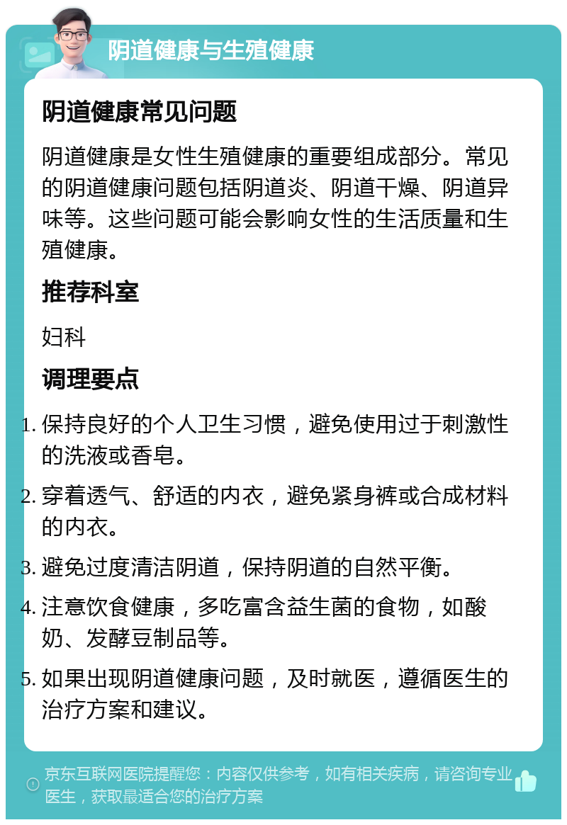 阴道健康与生殖健康 阴道健康常见问题 阴道健康是女性生殖健康的重要组成部分。常见的阴道健康问题包括阴道炎、阴道干燥、阴道异味等。这些问题可能会影响女性的生活质量和生殖健康。 推荐科室 妇科 调理要点 保持良好的个人卫生习惯，避免使用过于刺激性的洗液或香皂。 穿着透气、舒适的内衣，避免紧身裤或合成材料的内衣。 避免过度清洁阴道，保持阴道的自然平衡。 注意饮食健康，多吃富含益生菌的食物，如酸奶、发酵豆制品等。 如果出现阴道健康问题，及时就医，遵循医生的治疗方案和建议。