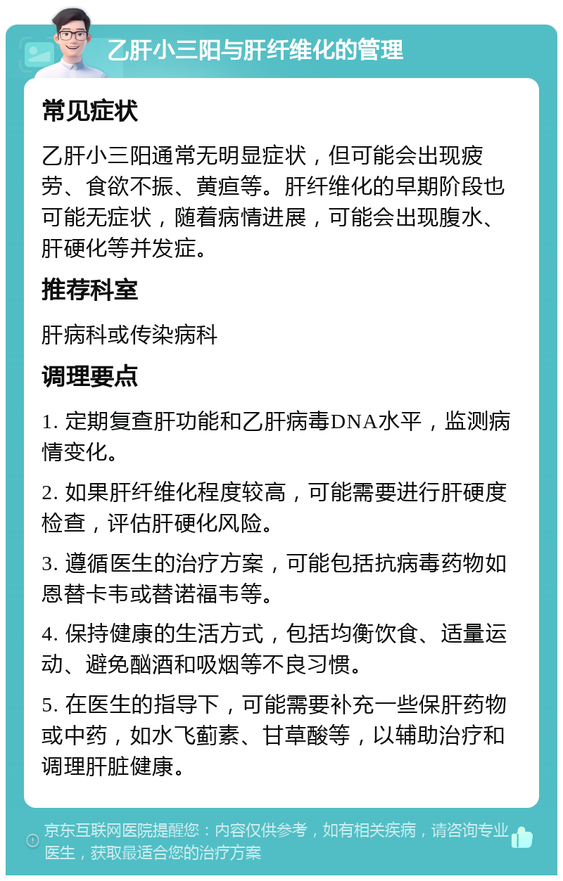 乙肝小三阳与肝纤维化的管理 常见症状 乙肝小三阳通常无明显症状，但可能会出现疲劳、食欲不振、黄疸等。肝纤维化的早期阶段也可能无症状，随着病情进展，可能会出现腹水、肝硬化等并发症。 推荐科室 肝病科或传染病科 调理要点 1. 定期复查肝功能和乙肝病毒DNA水平，监测病情变化。 2. 如果肝纤维化程度较高，可能需要进行肝硬度检查，评估肝硬化风险。 3. 遵循医生的治疗方案，可能包括抗病毒药物如恩替卡韦或替诺福韦等。 4. 保持健康的生活方式，包括均衡饮食、适量运动、避免酗酒和吸烟等不良习惯。 5. 在医生的指导下，可能需要补充一些保肝药物或中药，如水飞蓟素、甘草酸等，以辅助治疗和调理肝脏健康。